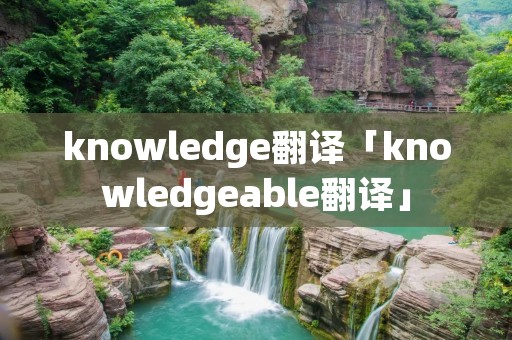 knowledge翻译「knowledgeable翻译」 knowledge翻译「knowledgeable翻译」