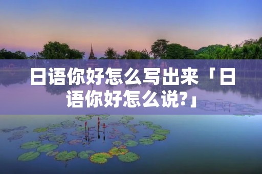 日语你好怎么写出来「日语你好怎么说?」