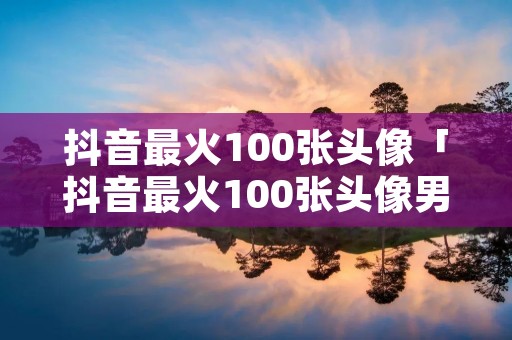 抖音最火100张头像「抖音最火100张头像男生」