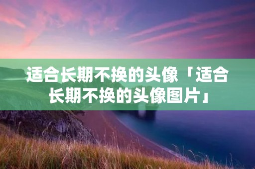 适合长期不换的头像「适合长期不换的头像图片」 适合长期不换的头像「适合长期不换的头像图片」
