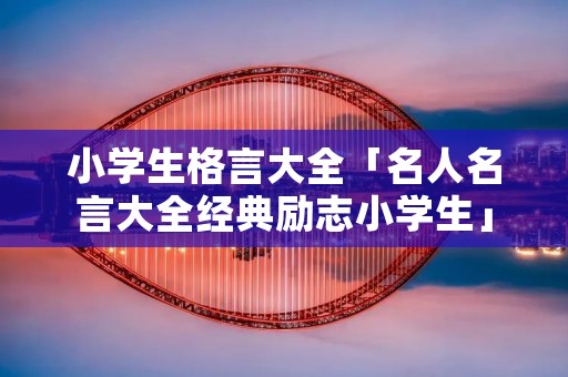 小学生格言大全「名人名言大全经典励志小学生」