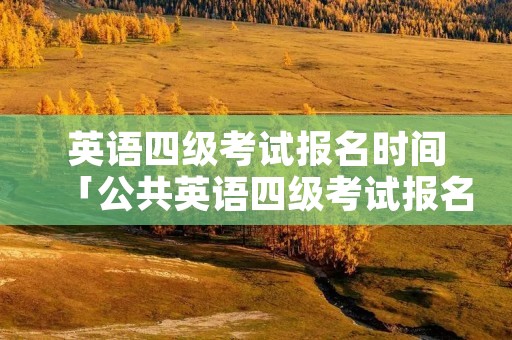 英语四级考试报名时间「公共英语四级考试报名时间」 英语四级考试报名时间「公共英语四级考试报名时间」