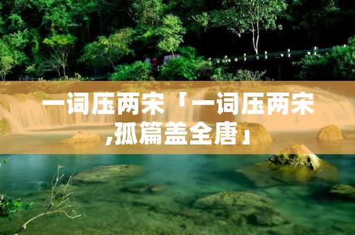 一词压两宋「一词压两宋,孤篇盖全唐」