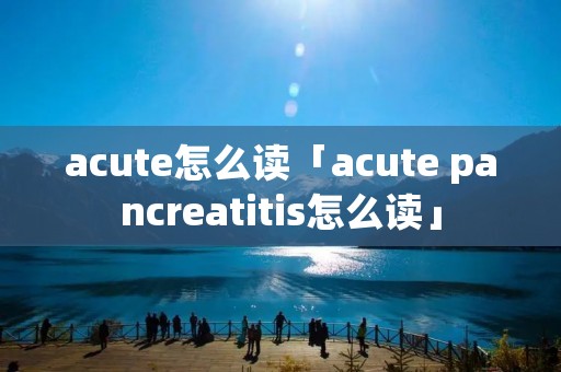 acute怎么读「acute pancreatitis怎么读」