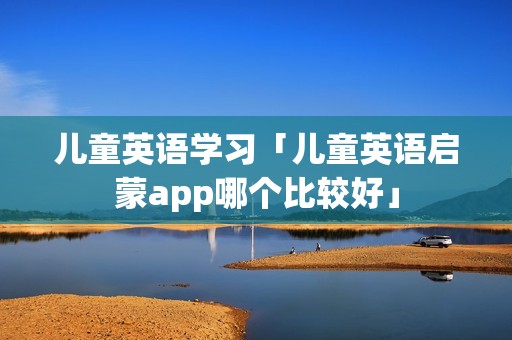 儿童英语学习「儿童英语启蒙app哪个比较好」