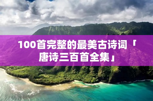 100首完整的最美古诗词「唐诗三百首全集」