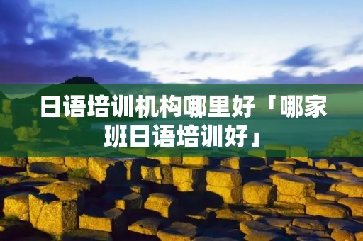 日语培训机构哪里好「哪家班日语培训好」 日语培训机构哪里好「哪家班日语培训好」
