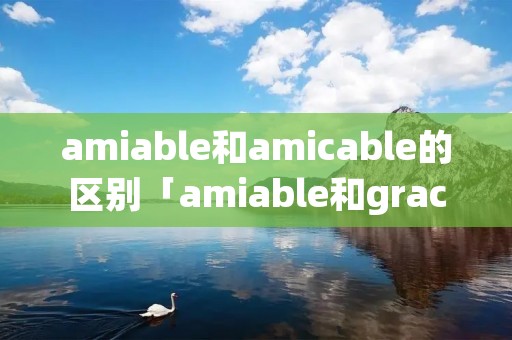 amiable和amicable的区别「amiable和gracious」