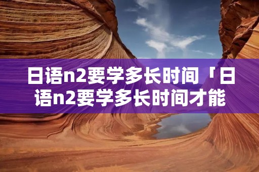 日语n2要学多长时间「日语n2要学多长时间才能考」