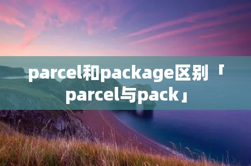 parcel和package区别「parcel与pack」 parcel和package区别「parcel与pack」