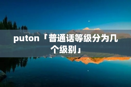 puton「普通话等级分为几个级别」 puton「普通话等级分为几个级别」