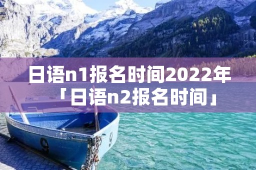 日语n1报名时间2022年「日语n2报名时间」