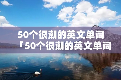 50个很潮的英文单词「50个很潮的英文单词缩写」