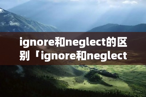 ignore和neglect的区别「ignore和neglect的用法」 ignore和neglect的区别「ignore和neglect的用法」