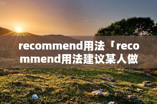 recommend用法「recommend用法建议某人做某事」 recommend用法「recommend用法建议某人做某事」