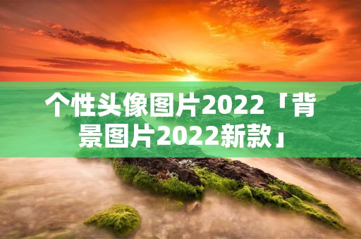 个性头像图片2022「背景图片2022新款」