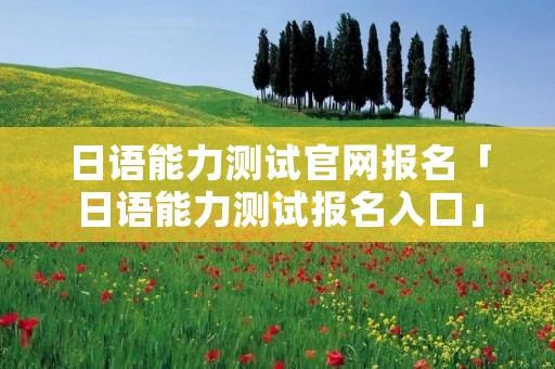 日语能力测试官网报名「日语能力测试报名入口」