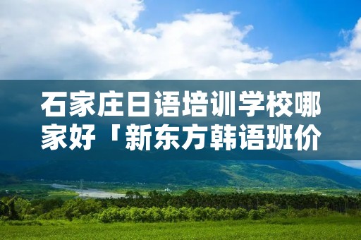 石家庄日语培训学校哪家好「新东方韩语班价格表」