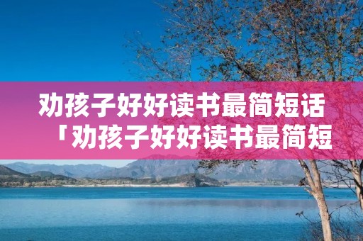 劝孩子好好读书最简短话「劝孩子好好读书最简短话大学」
