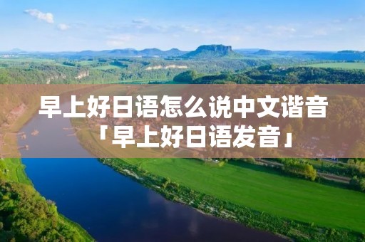 早上好日语怎么说中文谐音「早上好日语发音」 早上好日语怎么说中文谐音「早上好日语发音」