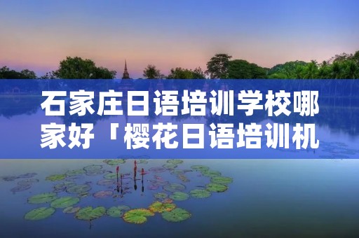 石家庄日语培训学校哪家好「樱花日语培训机构怎么样」