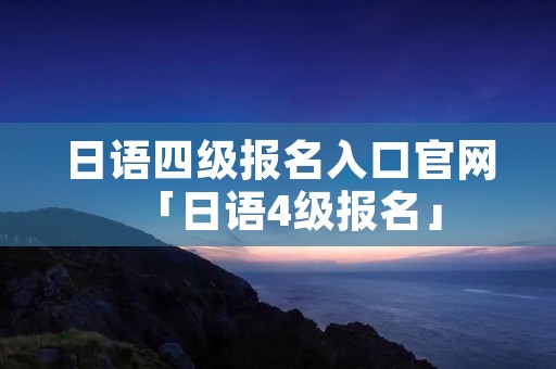 日语四级报名入口官网「日语4级报名」