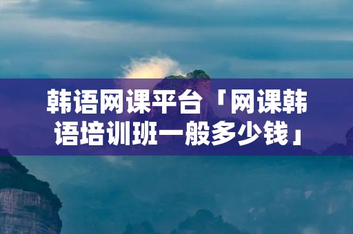 韩语网课平台「网课韩语培训班一般多少钱」