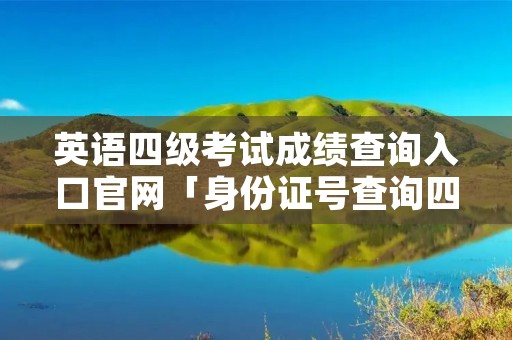 英语四级考试成绩查询入口官网「身份证号查询四级成绩入口」