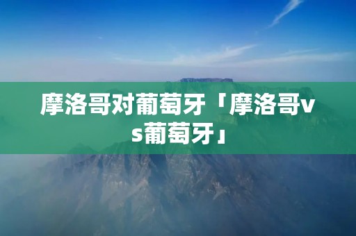 摩洛哥对葡萄牙「摩洛哥vs葡萄牙」