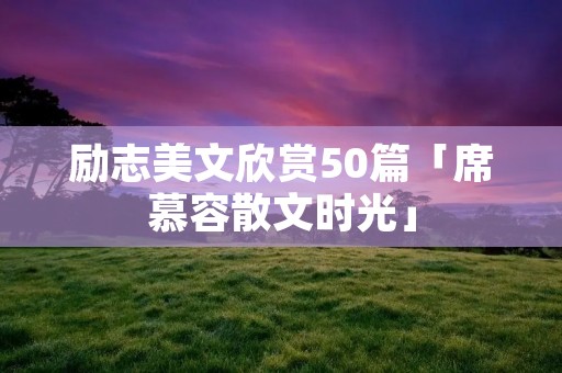 励志美文欣赏50篇「席慕容散文时光」 励志美文欣赏50篇「席慕容散文时光」