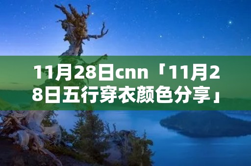 11月28日cnn「11月28日五行穿衣颜色分享」 11月28日cnn「11月28日五行穿衣颜色分享」