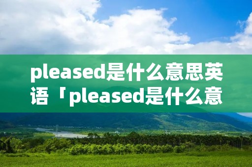 pleased是什么意思英语「pleased是什么意思英语怎么读」