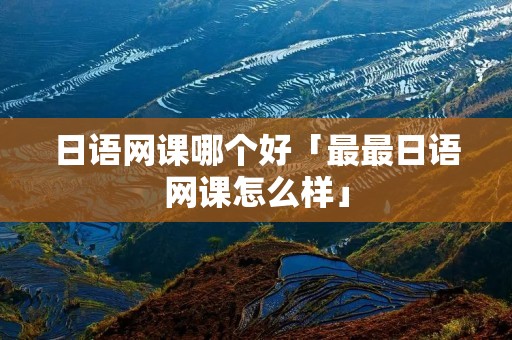 日语网课哪个好「最最日语网课怎么样」