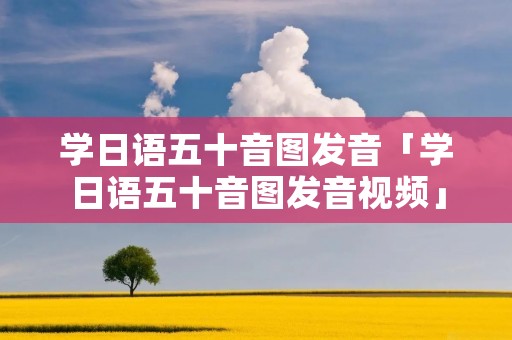 学日语五十音图发音「学日语五十音图发音视频」 学日语五十音图发音「学日语五十音图发音视频」