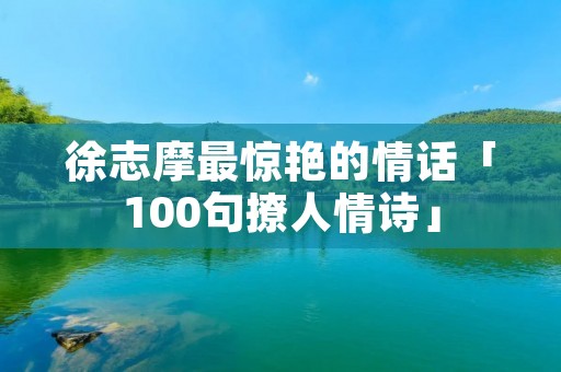 徐志摩最惊艳的情话「100句撩人情诗」