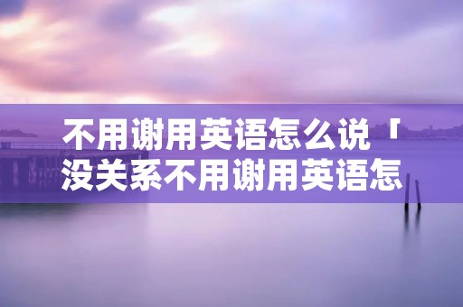 不用谢用英语怎么说「没关系不用谢用英语怎么说」 不用谢用英语怎么说「没关系不用谢用英语怎么说」