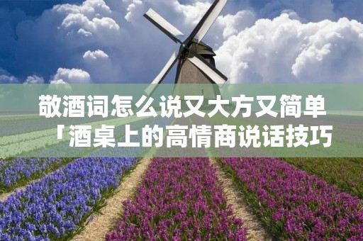 敬酒词怎么说又大方又简单「酒桌上的高情商说话技巧」