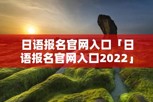 日语报名官网入口「日语报名官网入口2022」 日语报名官网入口「日语报名官网入口2022」