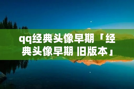qq经典头像早期「经典头像早期 旧版本」 qq经典头像早期「经典头像早期 旧版本」