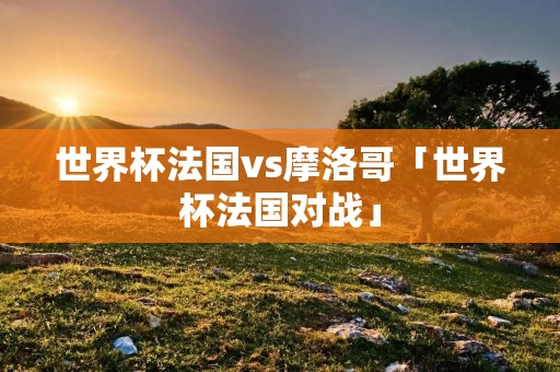 世界杯法国vs摩洛哥「世界杯法国对战」