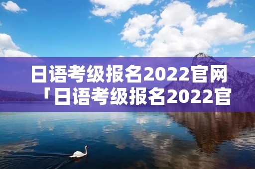 日语考级报名2022官网「日语考级报名2022官网人满了」