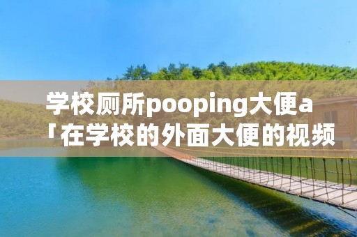 学校厕所pooping大便a「在学校的外面大便的视频」