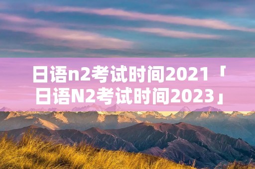 日语n2考试时间2021「日语N2考试时间2023」