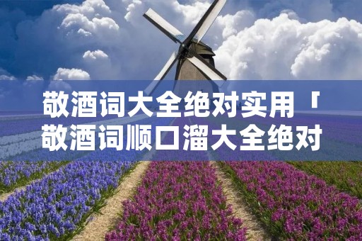 敬酒词大全绝对实用「敬酒词顺口溜大全绝对实用」