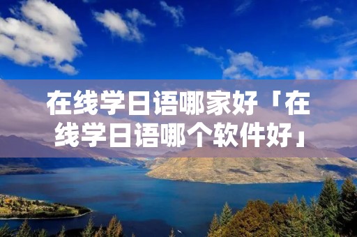 在线学日语哪家好「在线学日语哪个软件好」