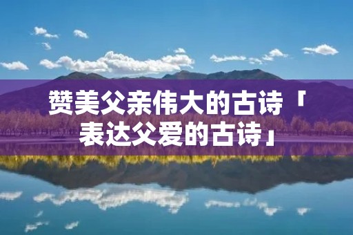 赞美父亲伟大的古诗「表达父爱的古诗」 赞美父亲伟大的古诗「表达父爱的古诗」