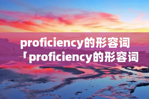proficiency的形容词「proficiency的形容词形式」 proficiency的形容词「proficiency的形容词形式」
