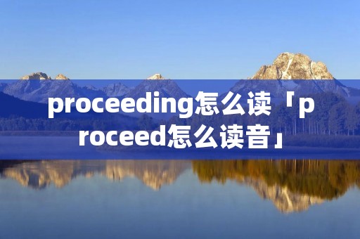 proceeding怎么读「proceed怎么读音」