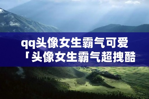 qq头像女生霸气可爱「头像女生霸气超拽酷」