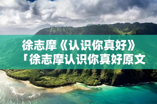 徐志摩《认识你真好》「徐志摩认识你真好原文是写给谁的?」 徐志摩《认识你真好》「徐志摩认识你真好原文是写给谁的?」